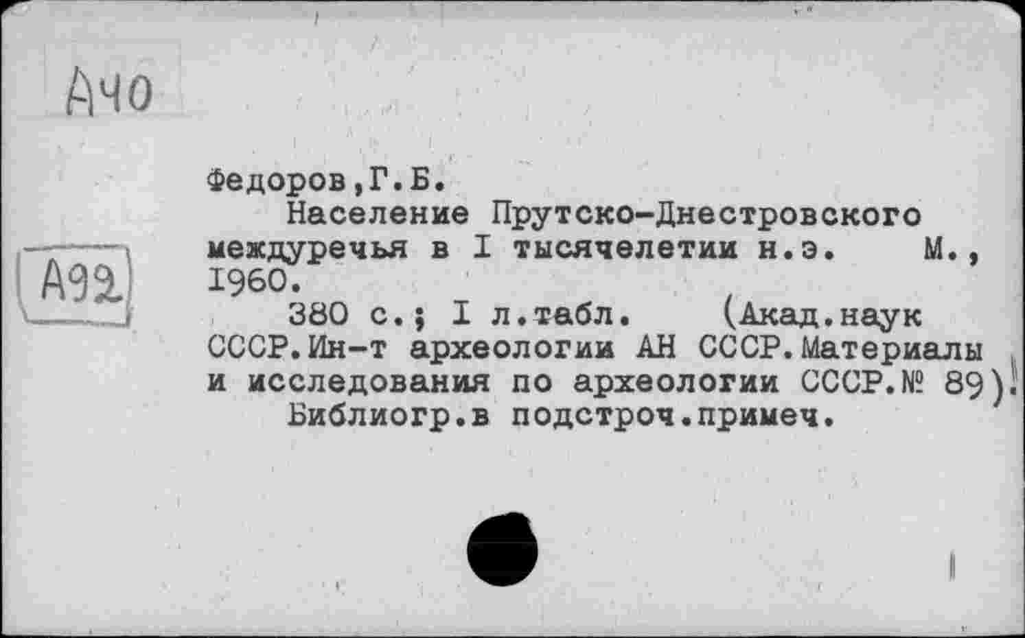 ﻿f

A32-
Федоров,Г.Б.
Население Прутско-Днестровского междуречья в I тысячелетии н.э. М., I960.
380 c.j I л.табл.	(.Акад.наук
СССР.Ин-т археологии АН СССР.Материалы и исследования по археологии CCCP.N“ 89)1
Библиогр.в подстроч.примеч.